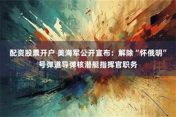 配资股票开户 美海军公开宣布：解除“怀俄明”号弹道导弹核潜艇指挥官职务