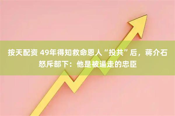 按天配资 49年得知救命恩人“投共”后，蒋介石怒斥部下：他是被逼走的忠臣