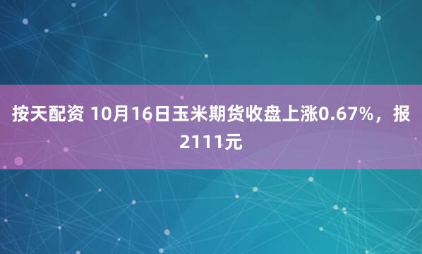 按天配资 10月16日玉米期货收盘上涨0.67%，报2111元
