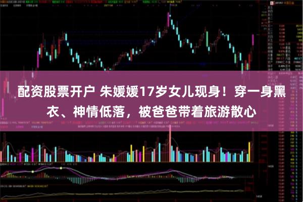 配资股票开户 朱媛媛17岁女儿现身！穿一身黑衣、神情低落，被爸爸带着旅游散心