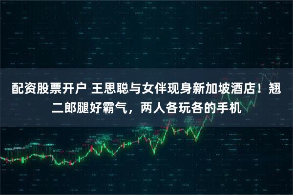 配资股票开户 王思聪与女伴现身新加坡酒店！翘二郎腿好霸气，两人各玩各的手机