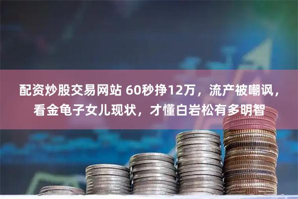 配资炒股交易网站 60秒挣12万，流产被嘲讽，看金龟子女儿现状，才懂白岩松有多明智