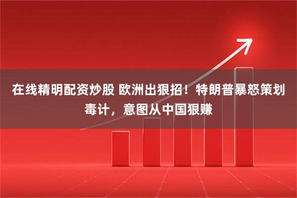 在线精明配资炒股 欧洲出狠招！特朗普暴怒策划毒计，意图从中国狠赚