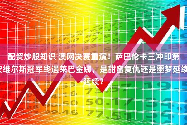 配资炒股知识 澳网决赛重演！萨巴伦卡三冲印第安维尔斯冠军终遇莱巴金娜，是甜蜜复仇还是噩梦延续？