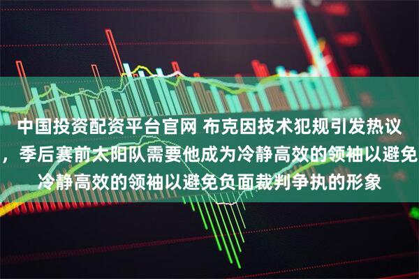 中国投资配资平台官网 布克因技术犯规引发热议，暴露情绪管理短板，季后赛前太阳队需要他成为冷静高效的领袖以避免负面裁判争执的形象