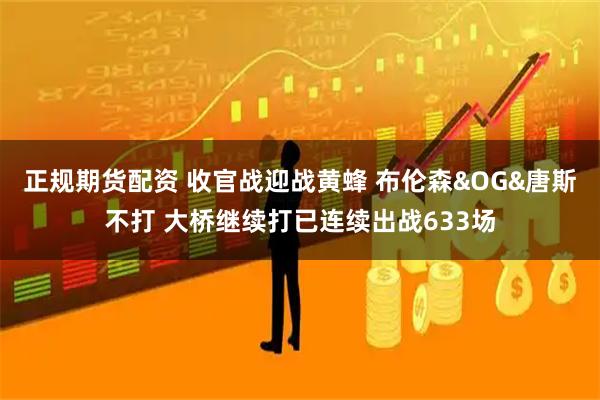 正规期货配资 收官战迎战黄蜂 布伦森&OG&唐斯不打 大桥继续打已连续出战633场