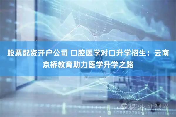 股票配资开户公司 口腔医学对口升学招生：云南京桥教育助力医学升学之路