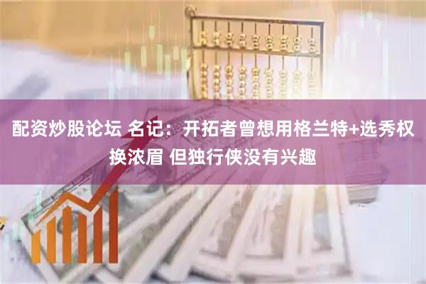 配资炒股论坛 名记：开拓者曾想用格兰特+选秀权换浓眉 但独行侠没有兴趣