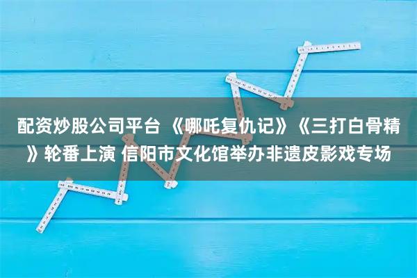 配资炒股公司平台 《哪吒复仇记》《三打白骨精》轮番上演 信阳市文化馆举办非遗皮影戏专场
