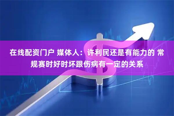 在线配资门户 媒体人：许利民还是有能力的 常规赛时好时坏跟伤病有一定的关系