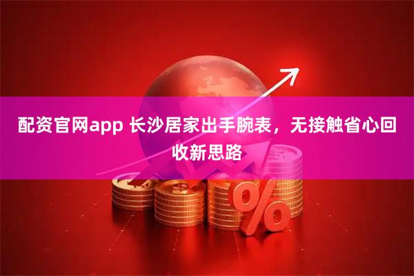 配资官网app 长沙居家出手腕表，无接触省心回收新思路