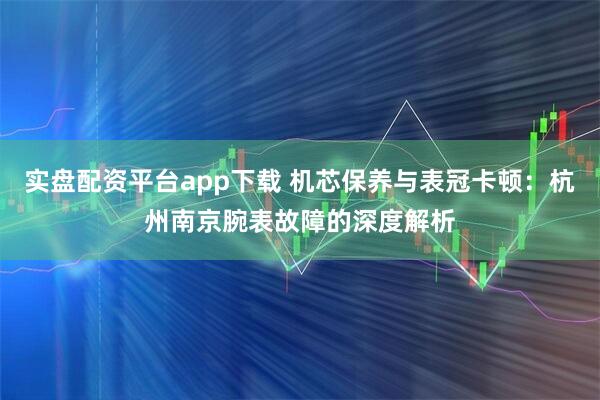 实盘配资平台app下载 机芯保养与表冠卡顿：杭州南京腕表故障的深度解析