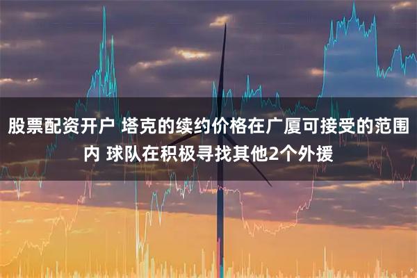 股票配资开户 塔克的续约价格在广厦可接受的范围内 球队在积极寻找其他2个外援