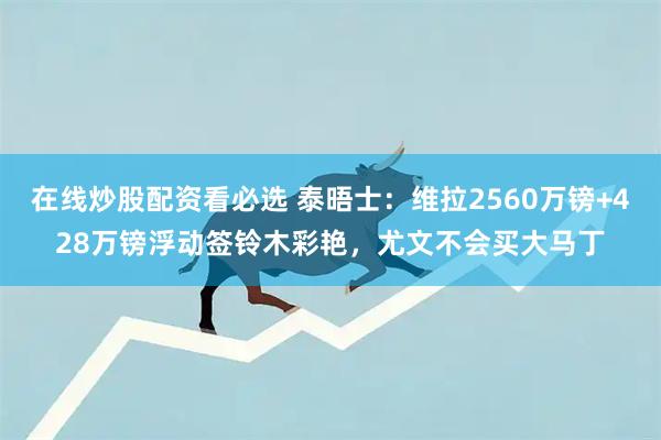 在线炒股配资看必选 泰晤士：维拉2560万镑+428万镑浮动签铃木彩艳，尤文不会买大马丁