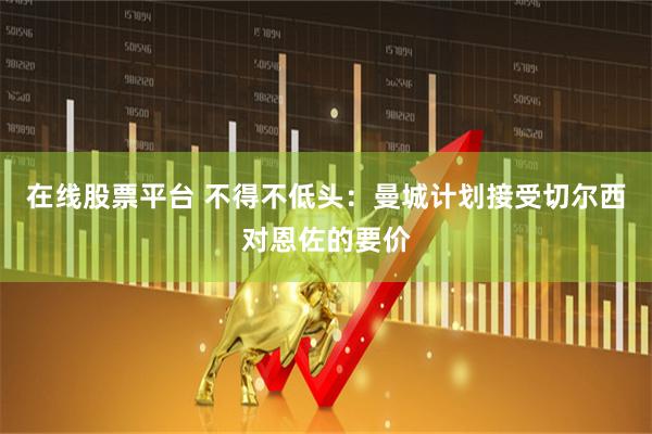 在线股票平台 不得不低头：曼城计划接受切尔西对恩佐的要价