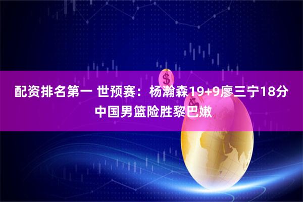 配资排名第一 世预赛：杨瀚森19+9廖三宁18分 中国男篮险胜黎巴嫩