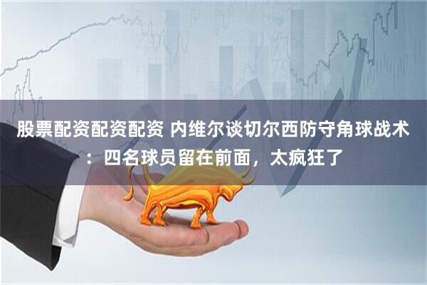 股票配资配资配资 内维尔谈切尔西防守角球战术：四名球员留在前面，太疯狂了