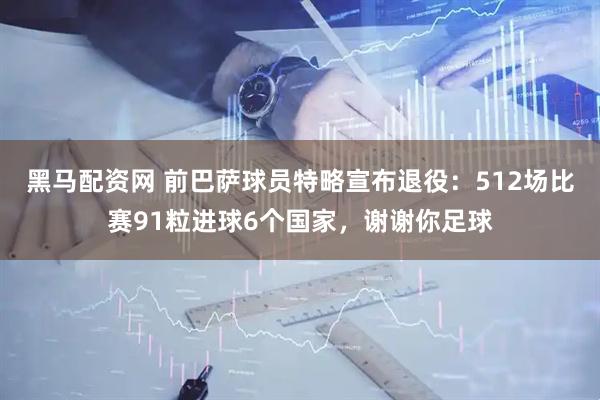 黑马配资网 前巴萨球员特略宣布退役：512场比赛91粒进球6个国家，谢谢你足球