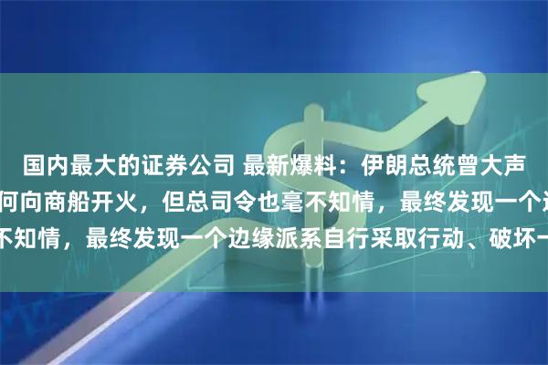 国内最大的证券公司 最新爆料：伊朗总统曾大声质问革命卫队总司令为何向商船开火，但总司令也毫不知情，最终发现一个边缘派系自行采取行动、破坏一切