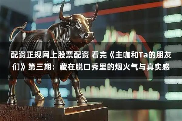 配资正规网上股票配资 看完《主咖和Ta的朋友们》第三期：藏在脱口秀里的烟火气与真实感