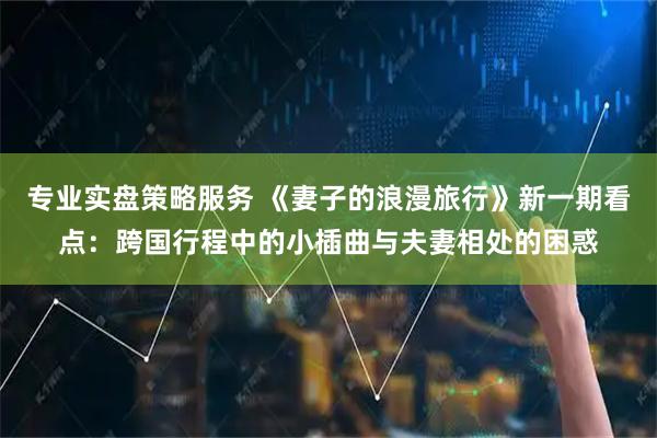 专业实盘策略服务 《妻子的浪漫旅行》新一期看点：跨国行程中的小插曲与夫妻相处的困惑